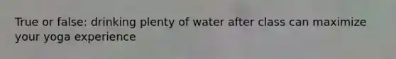 True or false: drinking plenty of water after class can maximize your yoga experience