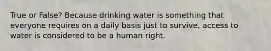 True or False? Because drinking water is something that everyone requires on a daily basis just to survive, access to water is considered to be a human right.