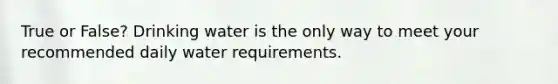 True or False? Drinking water is the only way to meet your recommended daily water requirements.