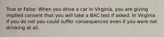 True or False: When you drive a car in Virginia, you are giving implied consent that you will take a BAC test if asked. In Virginia if you do not you could suffer consequences even if you were not drinking at all.