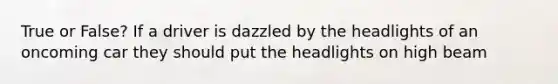 True or False? If a driver is dazzled by the headlights of an oncoming car they should put the headlights on high beam