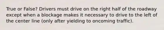 True or False? Drivers must drive on the right half of the roadway except when a blockage makes it necessary to drive to the left of the center line (only after yielding to oncoming traffic).