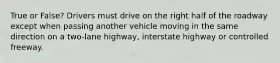 True or False? Drivers must drive on the right half of the roadway except when passing another vehicle moving in the same direction on a two-lane highway, interstate highway or controlled freeway.