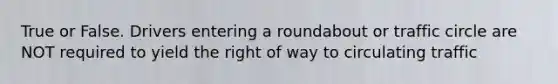 True or False. Drivers entering a roundabout or traffic circle are NOT required to yield the right of way to circulating traffic