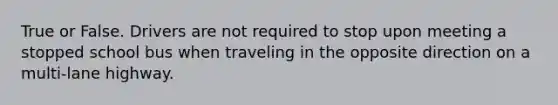 True or False. Drivers are not required to stop upon meeting a stopped school bus when traveling in the opposite direction on a multi-lane highway.