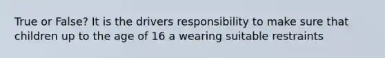 True or False? It is the drivers responsibility to make sure that children up to the age of 16 a wearing suitable restraints