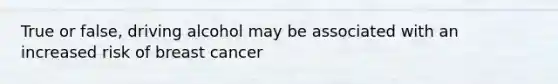 True or false, driving alcohol may be associated with an increased risk of breast cancer