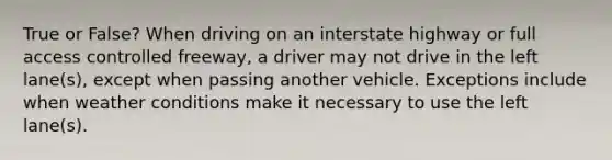 True or False? When driving on an interstate highway or full access controlled freeway, a driver may not drive in the left lane(s), except when passing another vehicle. Exceptions include when weather conditions make it necessary to use the left lane(s).