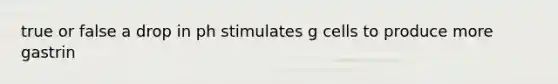 true or false a drop in ph stimulates g cells to produce more gastrin