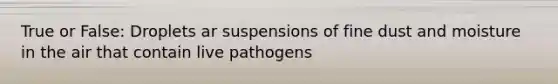 True or False: Droplets ar suspensions of fine dust and moisture in the air that contain live pathogens