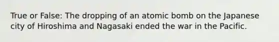 True or False: The dropping of an atomic bomb on the Japanese city of Hiroshima and Nagasaki ended the war in the Pacific.