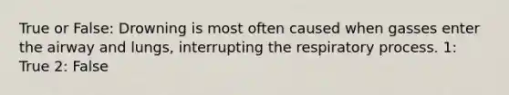 True or False: Drowning is most often caused when gasses enter the airway and lungs, interrupting the respiratory process. 1: True 2: False
