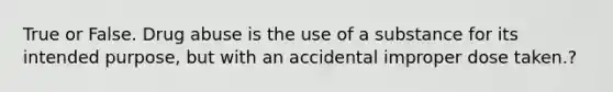 True or False. Drug abuse is the use of a substance for its intended purpose, but with an accidental improper dose taken.?