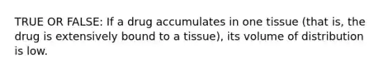 TRUE OR FALSE: If a drug accumulates in one tissue (that is, the drug is extensively bound to a tissue), its volume of distribution is low.