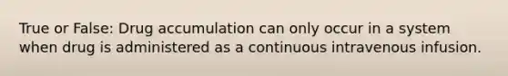 True or False: Drug accumulation can only occur in a system when drug is administered as a continuous intravenous infusion.