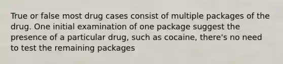 True or false most drug cases consist of multiple packages of the drug. One initial examination of one package suggest the presence of a particular drug, such as cocaine, there's no need to test the remaining packages