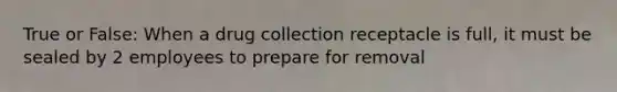 True or False: When a drug collection receptacle is full, it must be sealed by 2 employees to prepare for removal