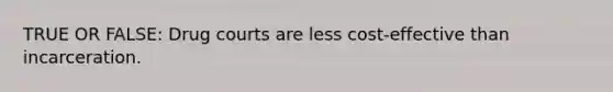 TRUE OR FALSE: Drug courts are less cost-effective than incarceration.