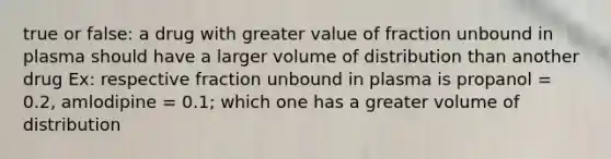 true or false: a drug with greater value of fraction unbound in plasma should have a larger volume of distribution than another drug Ex: respective fraction unbound in plasma is propanol = 0.2, amlodipine = 0.1; which one has a greater volume of distribution