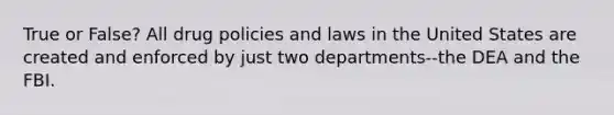 True or False? All drug policies and laws in the United States are created and enforced by just two departments--the DEA and the FBI.