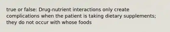 true or false: Drug-nutrient interactions only create complications when the patient is taking dietary supplements; they do not occur with whose foods