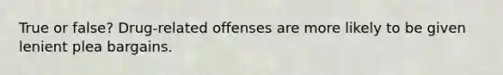 True or false? Drug-related offenses are more likely to be given lenient plea bargains.