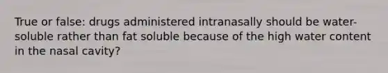 True or false: drugs administered intranasally should be water-soluble rather than fat soluble because of the high water content in the nasal cavity?