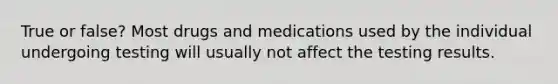 True or false? Most drugs and medications used by the individual undergoing testing will usually not affect the testing results.