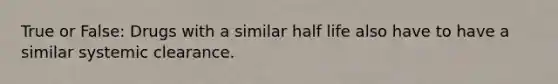 True or False: Drugs with a similar half life also have to have a similar systemic clearance.