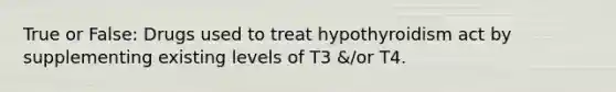 True or False: Drugs used to treat hypothyroidism act by supplementing existing levels of T3 &/or T4.