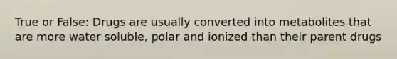 True or False: Drugs are usually converted into metabolites that are more water soluble, polar and ionized than their parent drugs