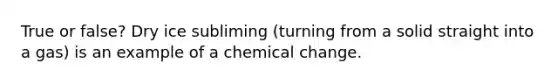 True or false? Dry ice subliming (turning from a solid straight into a gas) is an example of a chemical change.