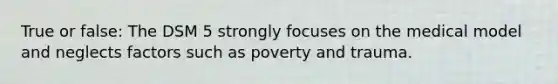 True or false: The DSM 5 strongly focuses on the medical model and neglects factors such as poverty and trauma.