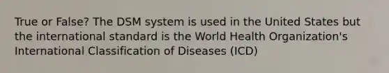 True or False? The DSM system is used in the United States but the international standard is the World Health Organization's International Classification of Diseases (ICD)