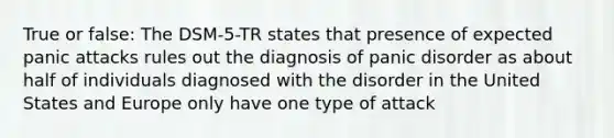 True or false: The DSM-5-TR states that presence of expected panic attacks rules out the diagnosis of panic disorder as about half of individuals diagnosed with the disorder in the United States and Europe only have one type of attack