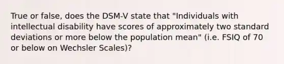 True or false, does the DSM-V state that "Individuals with intellectual disability have scores of approximately two standard deviations or more below the population mean" (i.e. FSIQ of 70 or below on Wechsler Scales)?