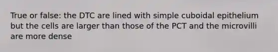 True or false: the DTC are lined with simple cuboidal epithelium but the cells are larger than those of the PCT and the microvilli are more dense