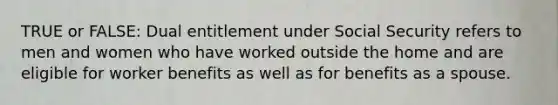 TRUE or FALSE: Dual entitlement under Social Security refers to men and women who have worked outside the home and are eligible for worker benefits as well as for benefits as a spouse.