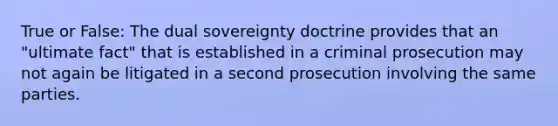 True or False: The dual sovereignty doctrine provides that an "ultimate fact" that is established in a criminal prosecution may not again be litigated in a second prosecution involving the same parties.