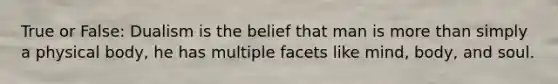 True or False: Dualism is the belief that man is more than simply a physical body, he has multiple facets like mind, body, and soul.