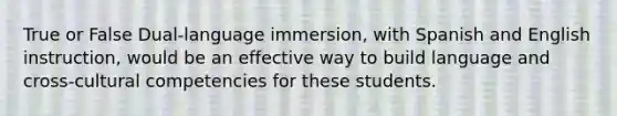 True or False Dual-language immersion, with Spanish and English instruction, would be an effective way to build language and cross-cultural competencies for these students.