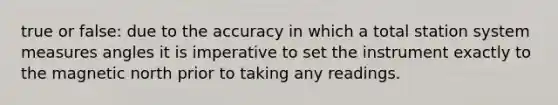 true or false: due to the accuracy in which a total station system measures angles it is imperative to set the instrument exactly to the magnetic north prior to taking any readings.