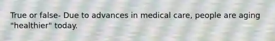 True or false- Due to advances in medical care, people are aging "healthier" today.