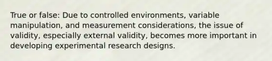 True or false: Due to controlled environments, variable manipulation, and measurement considerations, the issue of validity, especially external validity, becomes more important in developing experimental research designs.