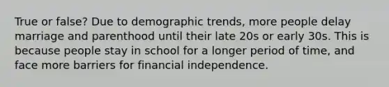 True or false? Due to demographic trends, more people delay marriage and parenthood until their late 20s or early 30s. This is because people stay in school for a longer period of time, and face more barriers for financial independence.