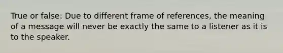 True or false: Due to different frame of references, the meaning of a message will never be exactly the same to a listener as it is to the speaker.