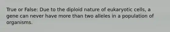 True or False: Due to the diploid nature of <a href='https://www.questionai.com/knowledge/kb526cpm6R-eukaryotic-cells' class='anchor-knowledge'>eukaryotic cells</a>, a gene can never have <a href='https://www.questionai.com/knowledge/keWHlEPx42-more-than' class='anchor-knowledge'>more than</a> two alleles in a population of organisms.