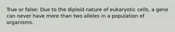 True or false: Due to the diploid nature of eukaryotic cells, a gene can never have more than two alleles in a population of organisms.