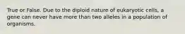 True or False. Due to the diploid nature of eukaryotic cells, a gene can never have more than two alleles in a population of organisms.