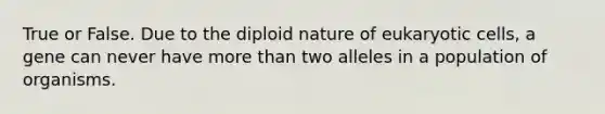 True or False. Due to the diploid nature of <a href='https://www.questionai.com/knowledge/kb526cpm6R-eukaryotic-cells' class='anchor-knowledge'>eukaryotic cells</a>, a gene can never have <a href='https://www.questionai.com/knowledge/keWHlEPx42-more-than' class='anchor-knowledge'>more than</a> two alleles in a population of organisms.